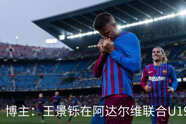 博主：王景铄在阿达尔维联合U19A队注册，参加西班牙U19荣誉联赛