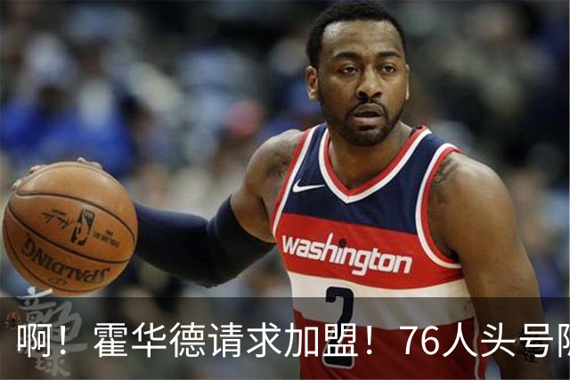 啊！霍华德请求加盟！76人头号隐患彻底暴露
