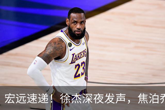 宏远速递！徐杰深夜发声，焦泊乔最新伤情出炉，王仕鹏爆广东内情