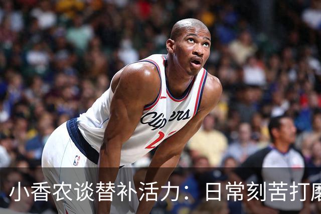 小香农谈替补活力：日常刻苦打磨 时刻做好登场准备