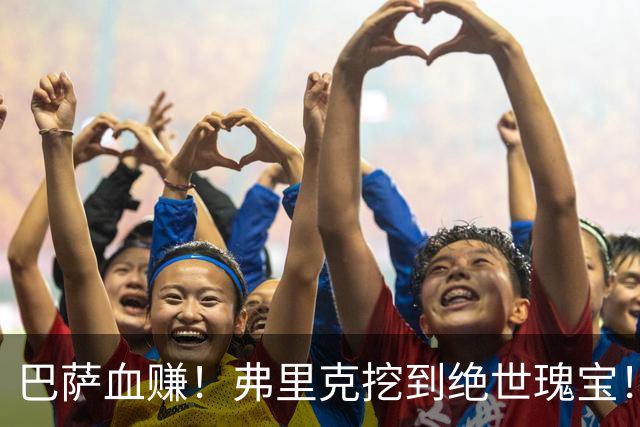 巴萨血赚！弗里克挖到绝世瑰宝！诺坎普新星天赋比肩亚马尔