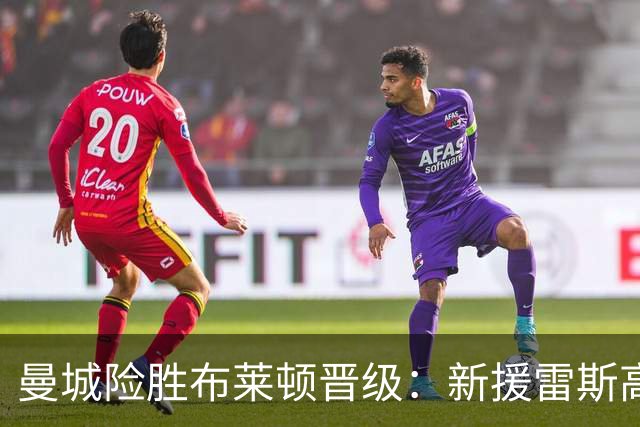 曼城险胜布莱顿晋级：新援雷斯高光表现与防线隐患并存