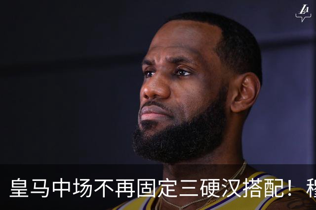 皇马中场不再固定三硬汉搭配！穆帅思路：中场配置按需调整