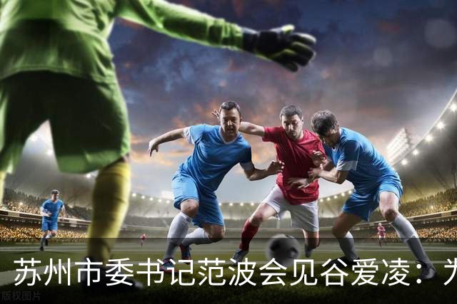 苏州市委书记范波会见谷爱凌：为祖国赢得荣誉，为当代青年树立榜样