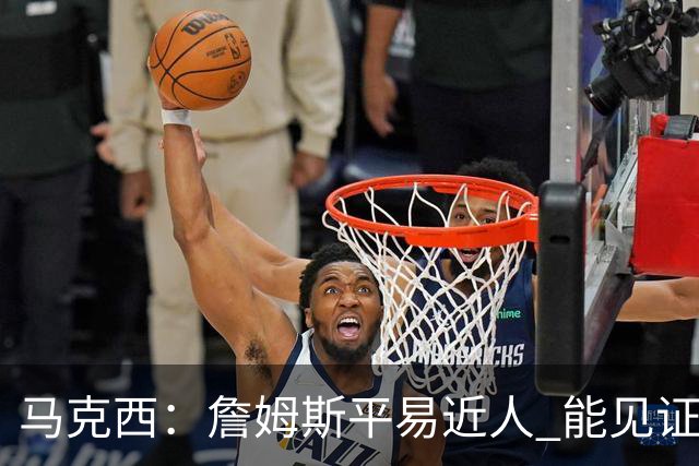 马克西：詹姆斯平易近人 能见证这位历史最佳球员的日常挺棒的