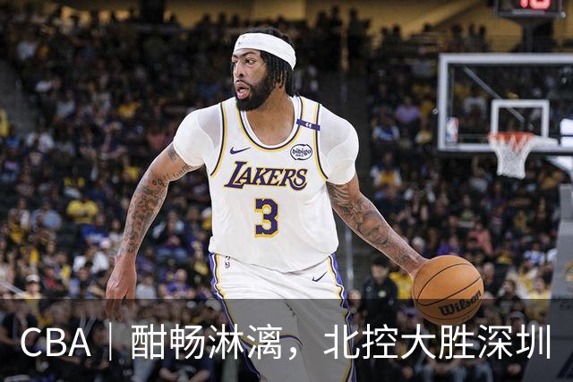CBA｜酣畅淋漓，北控大胜深圳